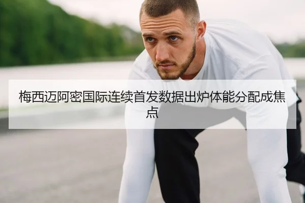 梅西迈阿密国际连续首发数据出炉体能分配成焦点