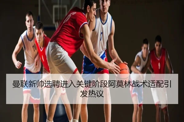 曼联新帅选聘进入关键阶段阿莫林战术适配引发热议