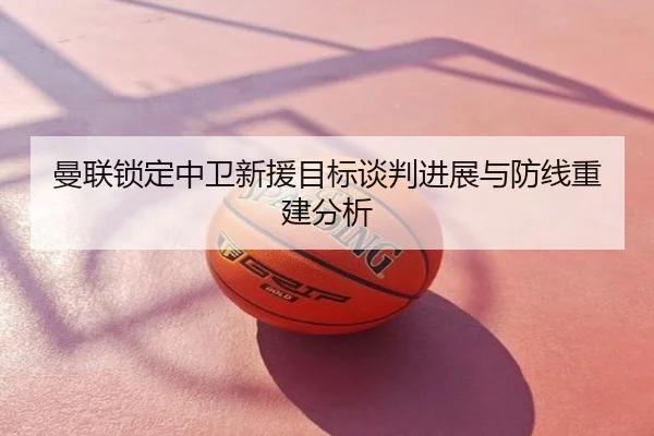 曼联锁定中卫新援目标谈判进展与防线重建分析